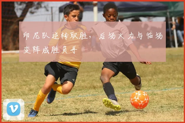 印尼队逆转取胜，后场火力与临场变阵成胜负手