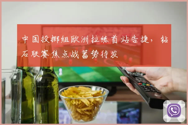 中国投掷组欧洲拉练首站告捷，钻石联赛焦点战蓄势待发