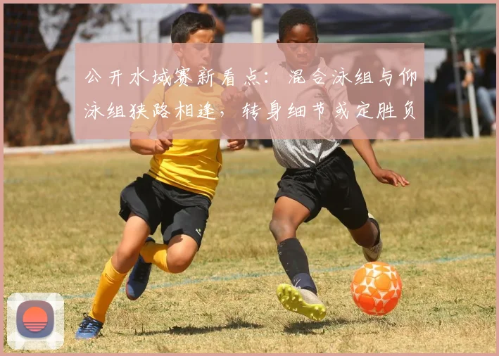 公开水域赛新看点：混合泳组与仰泳组狭路相逢，转身细节或定胜负