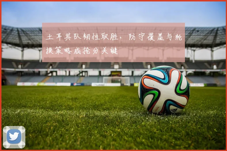 土耳其队韧性取胜，防守覆盖与轮换策略成抢分关键