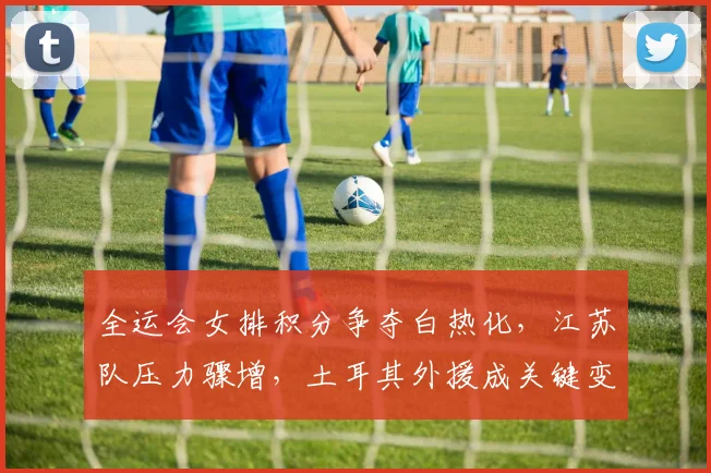 全运会女排积分争夺白热化，江苏队压力骤增，土耳其外援成关键变数