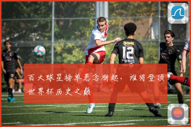百大球星榜单悬念渐起，谁将登顶世界杯历史之巅