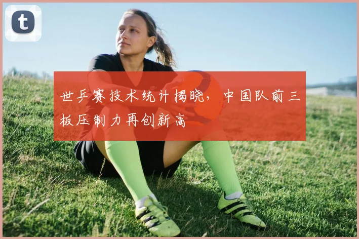 世乒赛技术统计揭晓，中国队前三板压制力再创新高