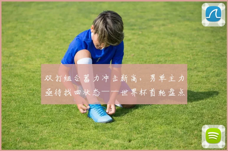 双打组合蓄力冲击新高，男单主力亟待找回状态——世界杯首轮盘点