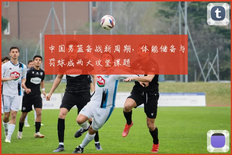 中国男篮备战新周期，体能储备与罚球成两大攻坚课题