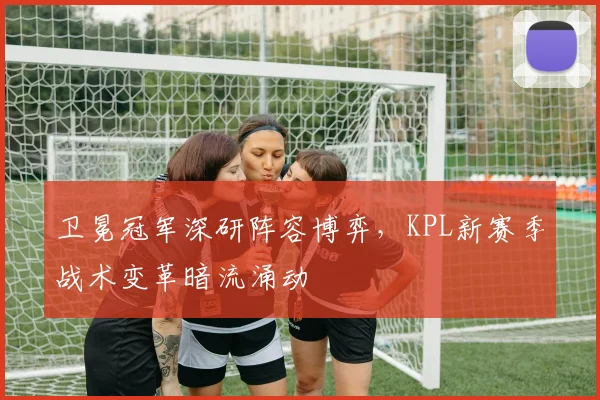 卫冕冠军深研阵容博弈，KPL新赛季战术变革暗流涌动