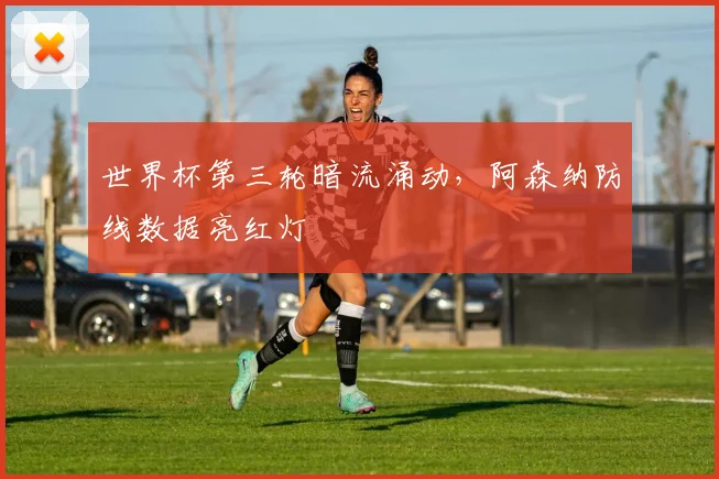 世界杯第三轮暗流涌动，阿森纳防线数据亮红灯