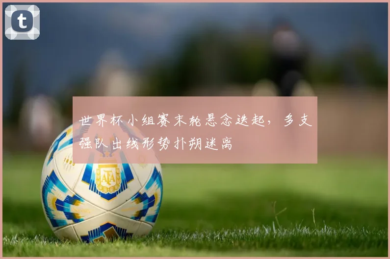 世界杯小组赛末轮悬念迭起，多支强队出线形势扑朔迷离