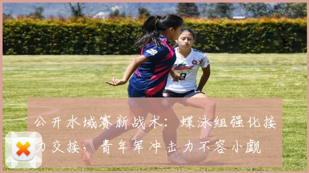 公开水域赛新战术：蝶泳组强化接力交接，青年军冲击力不容小觑