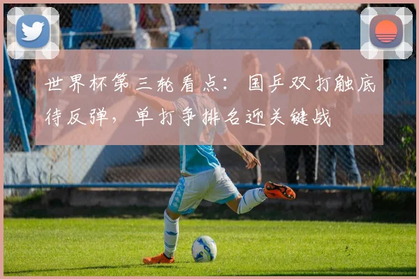 世界杯第三轮看点：国乒双打触底待反弹，单打争排名迎关键战
