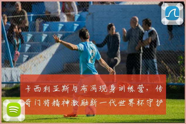 卡西利亚斯与布冯现身训练营，传奇门将精神激励新一代世界杯守护神