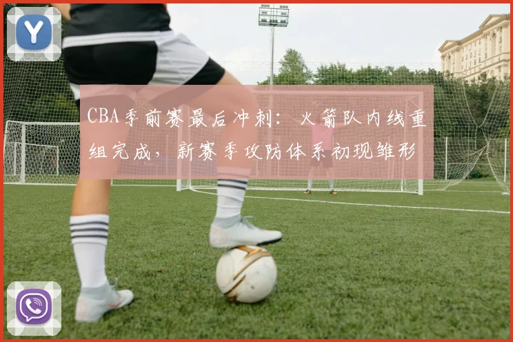 CBA季前赛最后冲刺：火箭队内线重组完成，新赛季攻防体系初现雏形