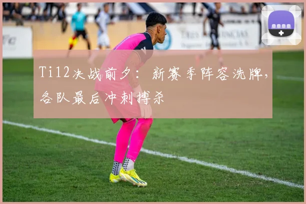 Ti12决战前夕：新赛季阵容洗牌，各队最后冲刺搏杀