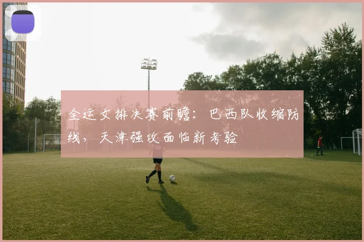 全运女排决赛前瞻：巴西队收缩防线，天津强攻面临新考验
