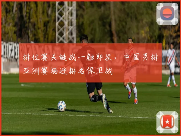 排位赛关键战一触即发，中国男排亚洲赛场迎排名保卫战