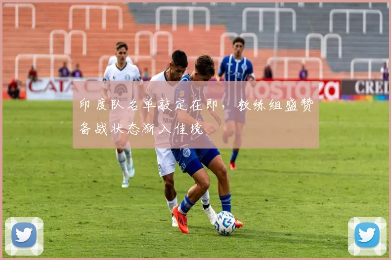 印度队名单敲定在即，教练组盛赞备战状态渐入佳境