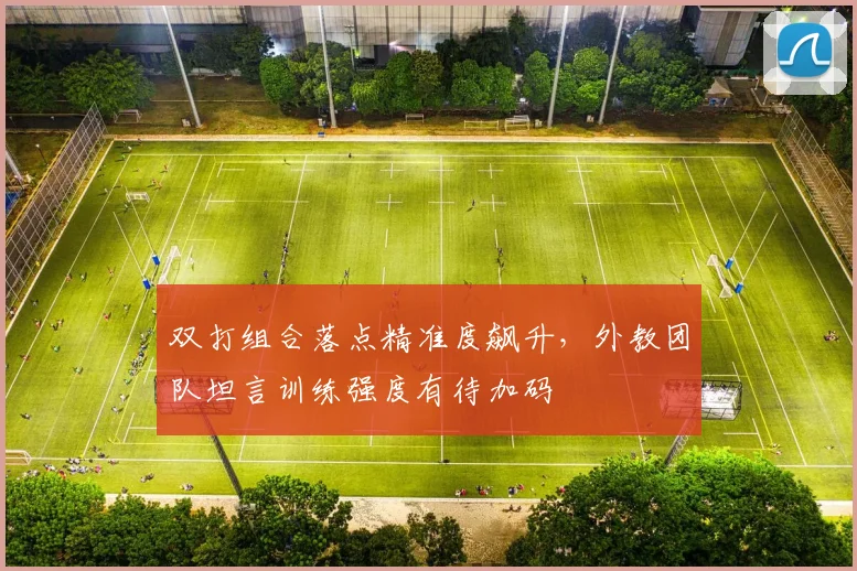 双打组合落点精准度飙升，外教团队坦言训练强度有待加码