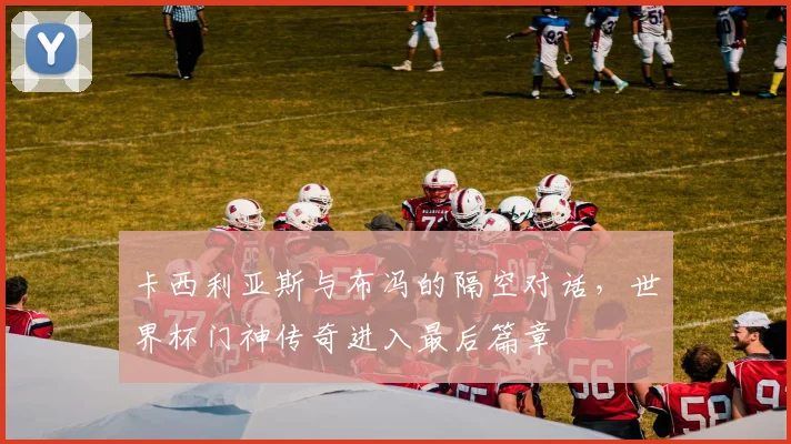 卡西利亚斯与布冯的隔空对话，世界杯门神传奇进入最后篇章