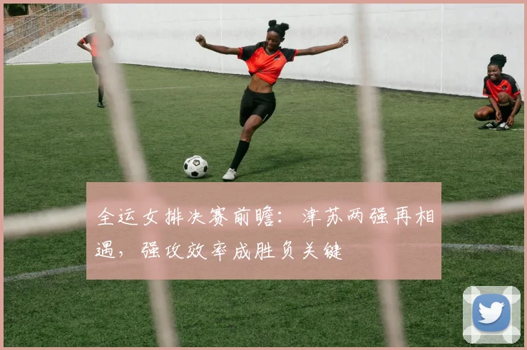 全运女排决赛前瞻：津苏两强再相遇，强攻效率成胜负关键