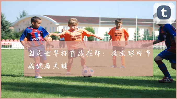 国足世界杯首战在即，接发球环节成破局关键