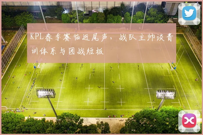 KPL春季赛临近尾声，战队主帅谈青训体系与团战短板