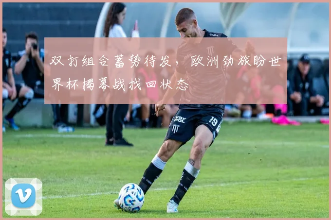 双打组合蓄势待发，欧洲劲旅盼世界杯揭幕战找回状态