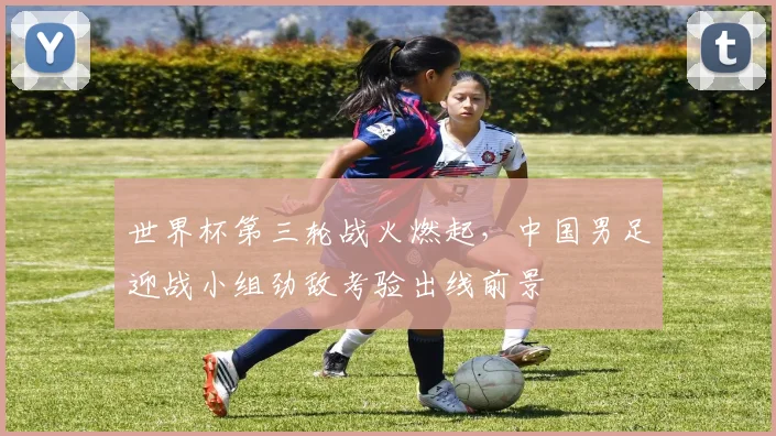 世界杯第三轮战火燃起，中国男足迎战小组劲敌考验出线前景