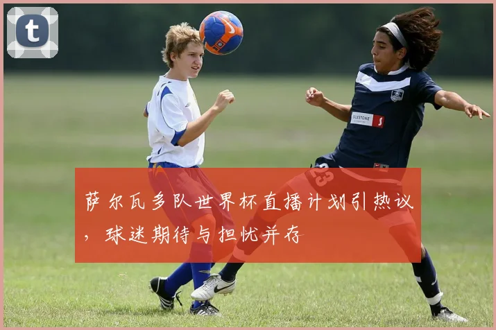 萨尔瓦多队世界杯直播计划引热议，球迷期待与担忧并存