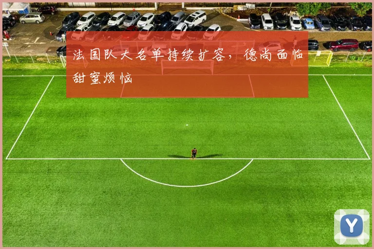法国队大名单持续扩容，德尚面临甜蜜烦恼