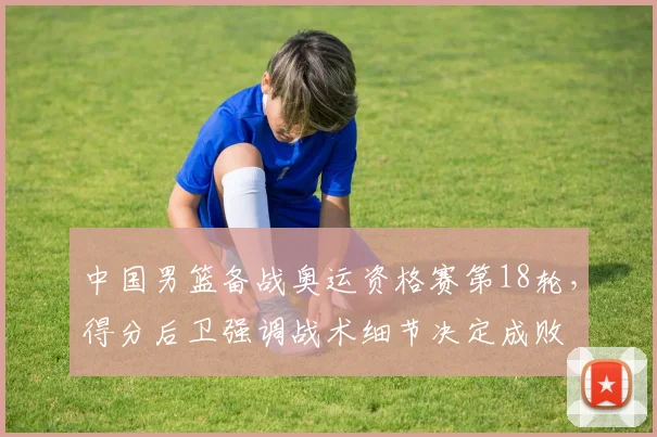 中国男篮备战奥运资格赛第18轮，得分后卫强调战术细节决定成败