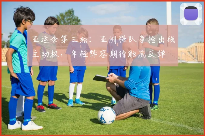 亚运会第三轮：亚洲强队争抢出线主动权，年轻阵容期待触底反弹
