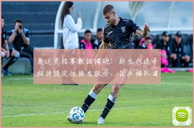 奥运资格赛数据揭晓：新生代选手相持稳定性排名跃升，国乒梯队建设显成效