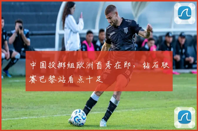 中国投掷组欧洲首秀在即，钻石联赛巴黎站看点十足