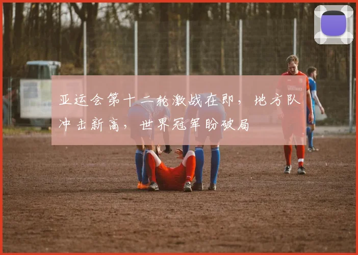 亚运会第十二轮激战在即，地方队冲击新高，世界冠军盼破局