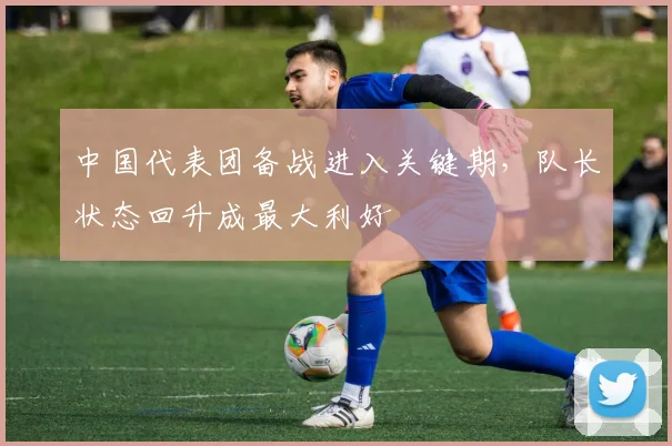 中国代表团备战进入关键期，队长状态回升成最大利好