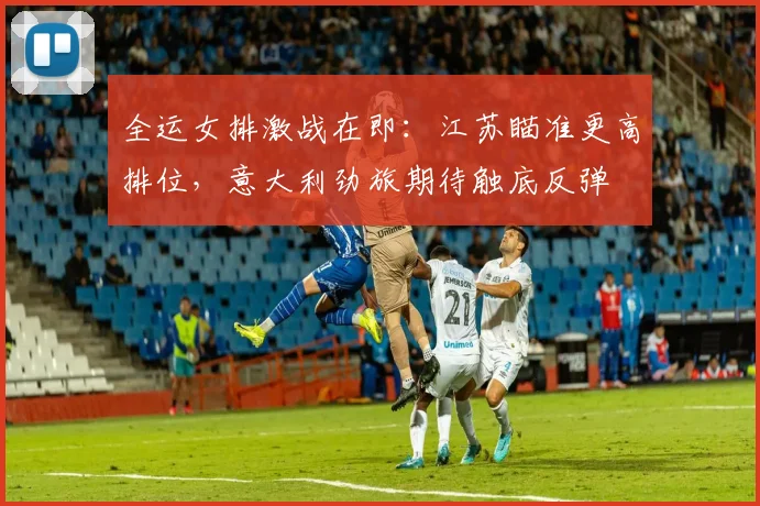 全运女排激战在即：江苏瞄准更高排位，意大利劲旅期待触底反弹