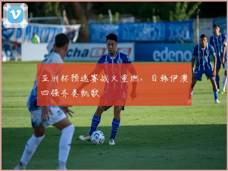 亚洲杯预选赛战火重燃，日韩伊澳四强齐奏凯歌