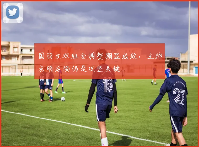 国羽女双组合调整期显成效，主帅点明后场仍是攻坚关键