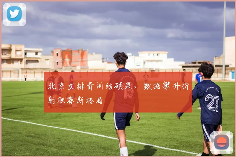 北京女排青训结硕果，数据攀升折射联赛新格局