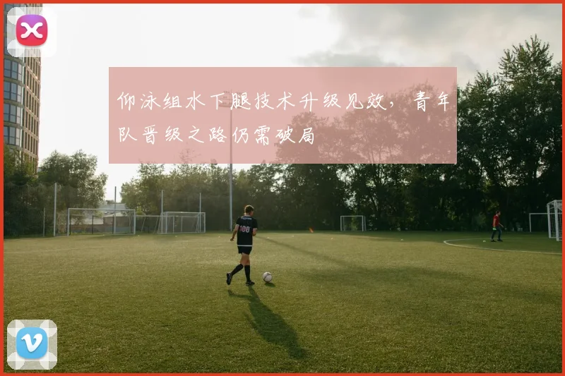 仰泳组水下腿技术升级见效，青年队晋级之路仍需破局