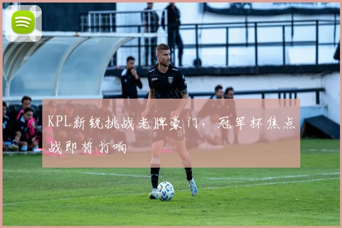 KPL新锐挑战老牌豪门，冠军杯焦点战即将打响