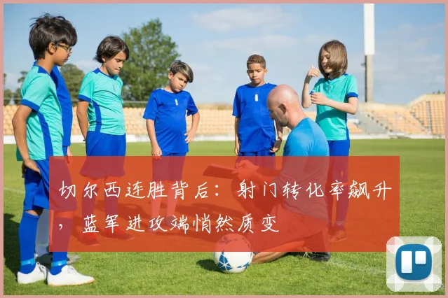 切尔西连胜背后：射门转化率飙升，蓝军进攻端悄然质变