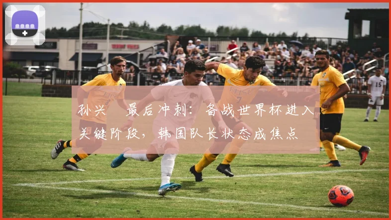 孙兴慜最后冲刺：备战世界杯进入关键阶段，韩国队长状态成焦点