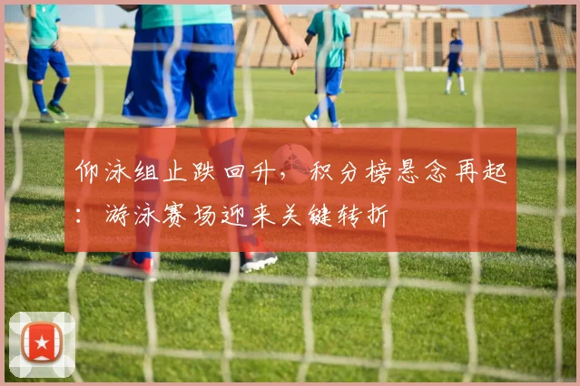 仰泳组止跌回升，积分榜悬念再起：游泳赛场迎来关键转折