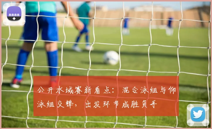 公开水域赛新看点：混合泳组与仰泳组交锋，出发环节成胜负手