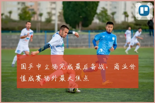 国乒中立场完成最后备战，商业价值成赛场外最大焦点