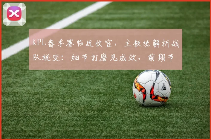 KPL春季赛临近收官，主教练解析战队蜕变：细节打磨见成效，前期节奏成关键课题