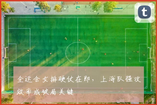 全运会女排硬仗在即，上海队强攻效率成破局关键