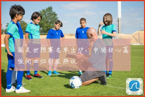国足世预赛名单出炉，中场核心蒿俊闵回归引发热议