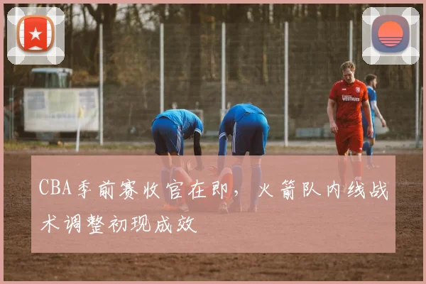 CBA季前赛收官在即，火箭队内线战术调整初现成效